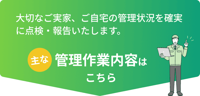 大切なご実家、ご自宅の管理状況を確実に点検・報告いたします。主な管理作業内容はこちら
